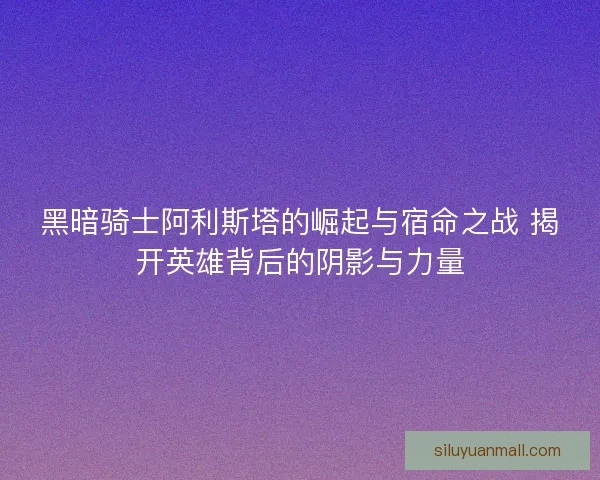 黑暗骑士阿利斯塔的崛起与宿命之战 揭开英雄背后的阴影与力量